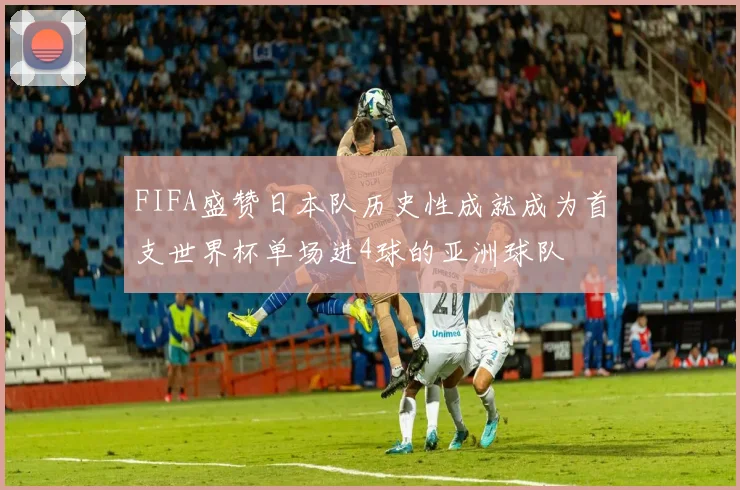 FIFA盛赞日本队历史性成就成为首支世界杯单场进4球的亚洲球队