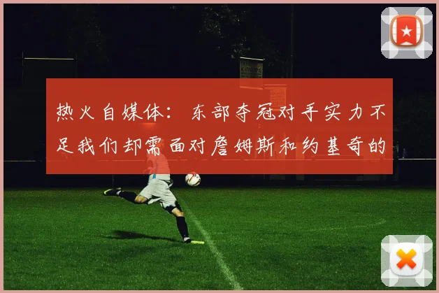 热火自媒体：东部夺冠对手实力不足我们却需面对詹姆斯和约基奇的挑战