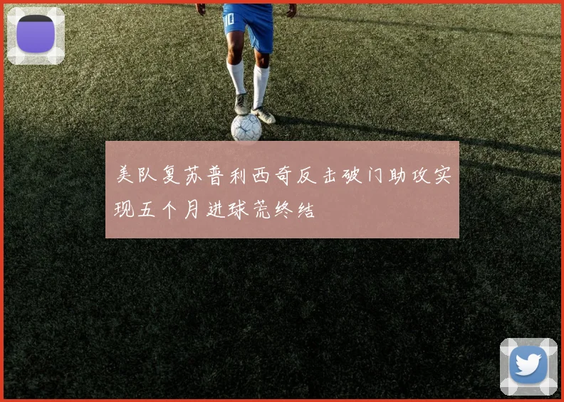 美队复苏普利西奇反击破门助攻实现五个月进球荒终结