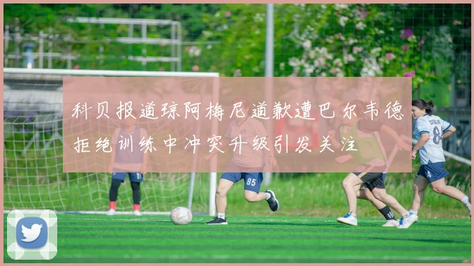 科贝报道琼阿梅尼道歉遭巴尔韦德拒绝训练中冲突升级引发关注