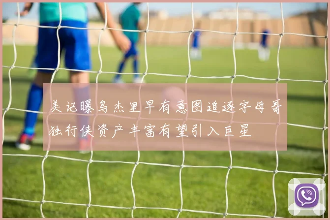 美记曝乌杰里早有意图追逐字母哥独行侠资产丰富有望引入巨星