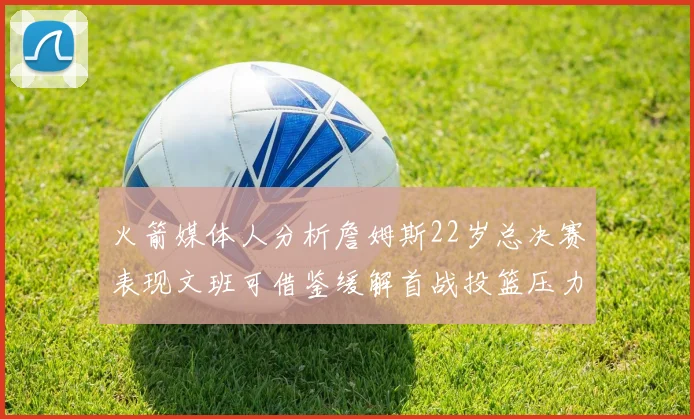 火箭媒体人分析詹姆斯22岁总决赛表现文班可借鉴缓解首战投篮压力