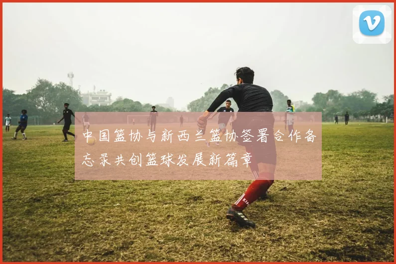 中国篮协与新西兰篮协签署合作备忘录共创篮球发展新篇章