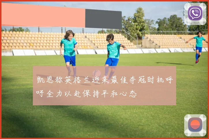 凯恩称英格兰迎来最佳夺冠时机呼吁全力以赴保持平和心态