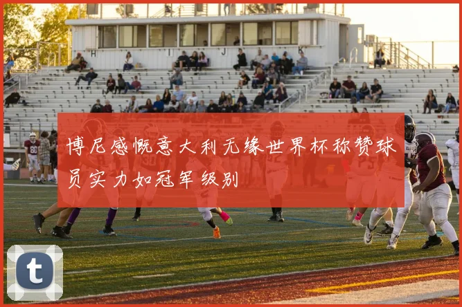 博尼感慨意大利无缘世界杯称赞球员实力如冠军级别