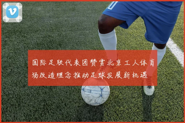 国际足联代表团赞赏北京工人体育场改造理念推动足球发展新机遇