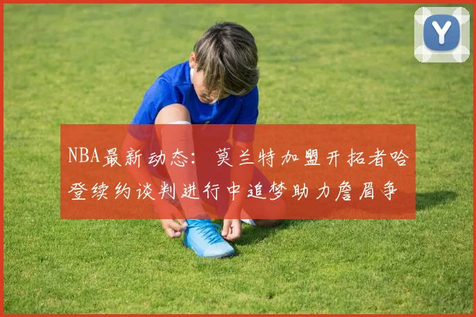 NBA最新动态：莫兰特加盟开拓者哈登续约谈判进行中追梦助力詹眉争冠