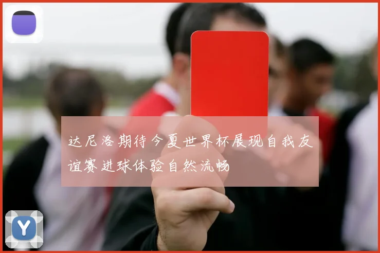 达尼洛期待今夏世界杯展现自我友谊赛进球体验自然流畅