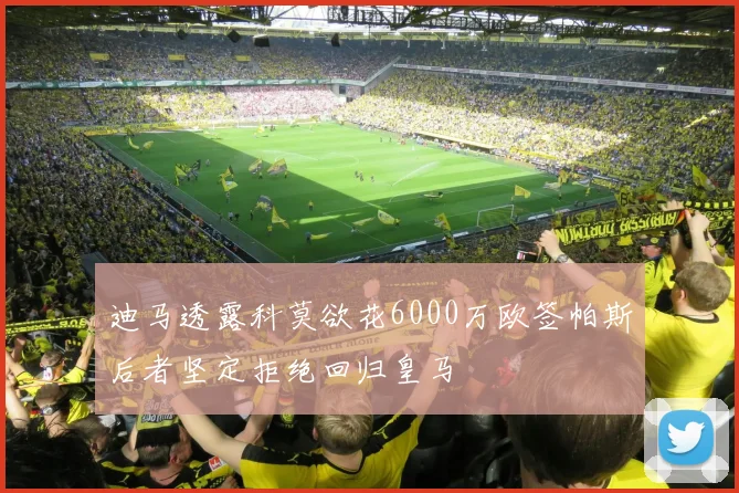 迪马透露科莫欲花6000万欧签帕斯后者坚定拒绝回归皇马