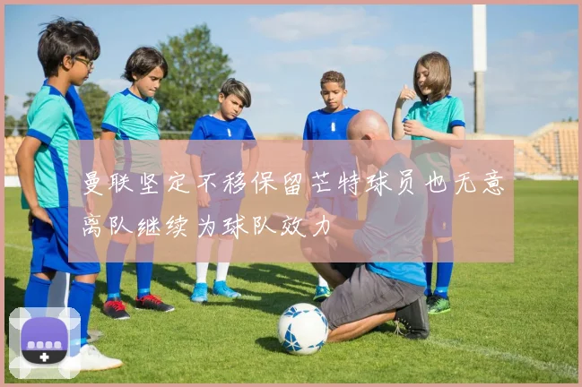 曼联坚定不移保留芒特球员也无意离队继续为球队效力