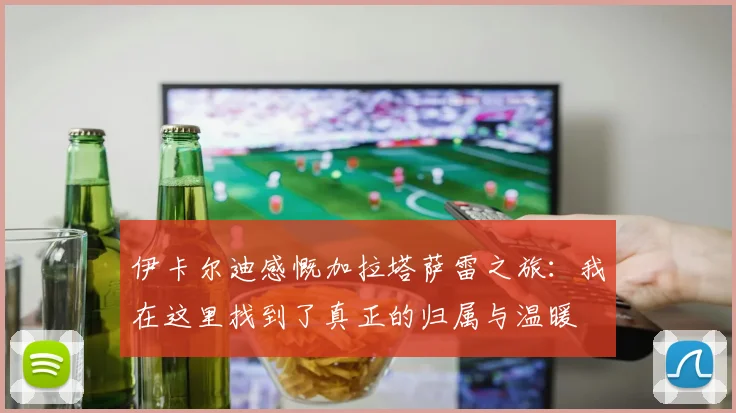 伊卡尔迪感慨加拉塔萨雷之旅：我在这里找到了真正的归属与温暖