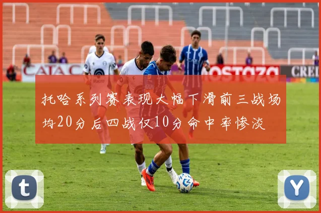 托哈系列赛表现大幅下滑前三战场均20分后四战仅10分命中率惨淡